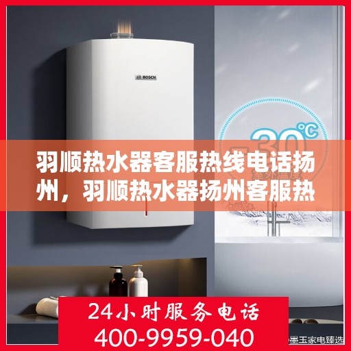 羽顺热水器客服热线电话扬州，羽顺热水器扬州客服热线电话，专业售后维修服务团队，为您解答疑问！