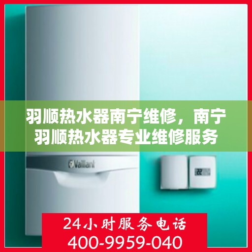 羽顺热水器南宁维修，南宁羽顺热水器专业维修服务