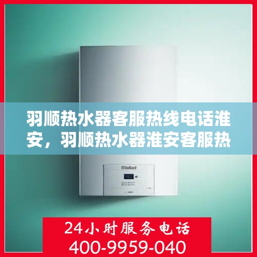 羽顺热水器客服热线电话淮安，羽顺热水器淮安客服热线电话全解析