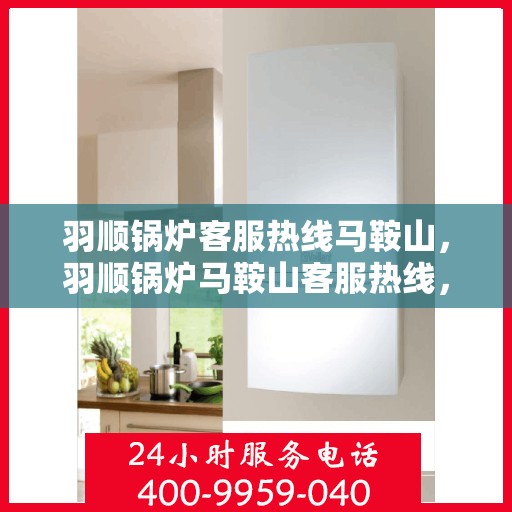 羽顺锅炉客服热线马鞍山，羽顺锅炉马鞍山客服热线，专业解答，贴心服务