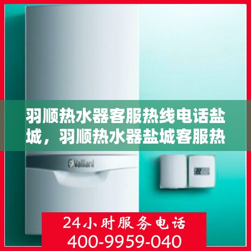 羽顺热水器客服热线电话盐城，羽顺热水器盐城客服热线电话及售后维修服务