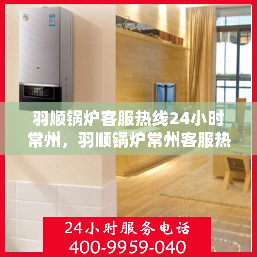 羽顺锅炉客服热线24小时常州，羽顺锅炉常州客服热线全天候服务，温暖连接不间断