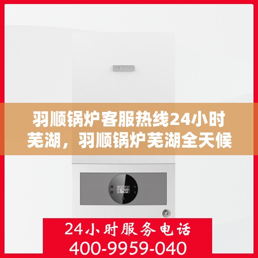 羽顺锅炉客服热线24小时芜湖，羽顺锅炉芜湖全天候客服热线，贴心服务随时在线