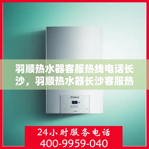 羽顺热水器客服热线电话长沙，羽顺热水器长沙客服热线电话及售后服务支持
