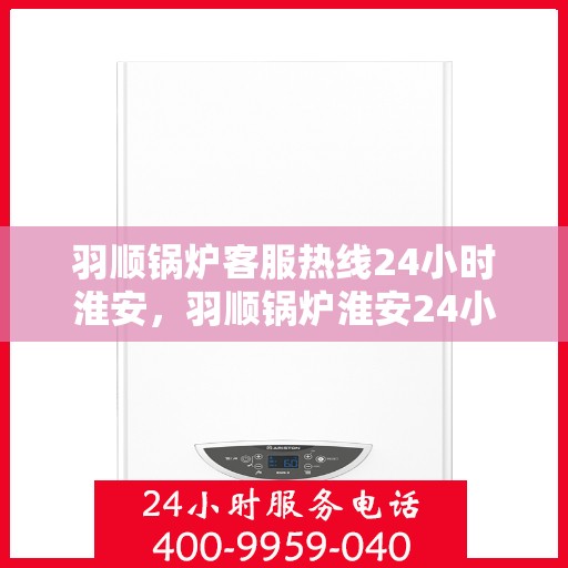 羽顺锅炉客服热线24小时淮安，羽顺锅炉淮安24小时客服热线，随时为您解答