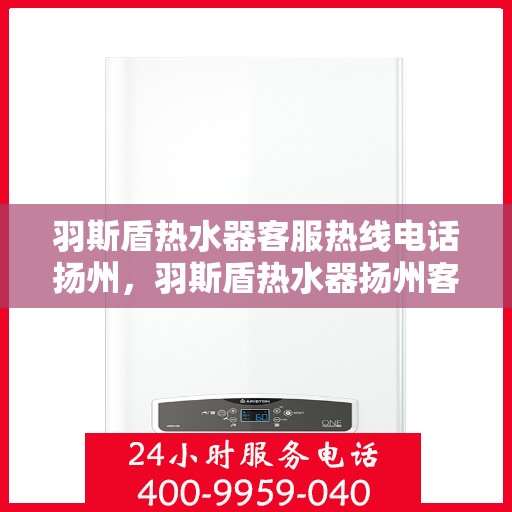 羽斯盾热水器客服热线电话扬州，羽斯盾热水器扬州客服热线电话及售后服务支持