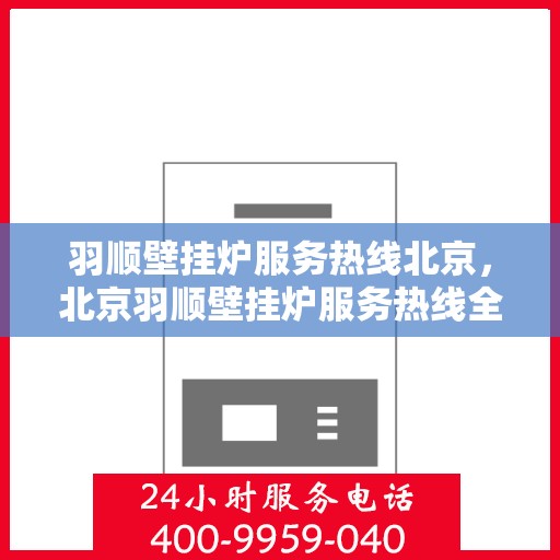 羽顺壁挂炉服务热线北京，北京羽顺壁挂炉服务热线全面支持，专业解决您的供暖问题
