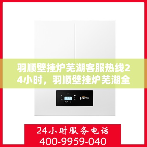 羽顺壁挂炉芜湖客服热线24小时，羽顺壁挂炉芜湖全天候客服热线，贴心服务随时在线