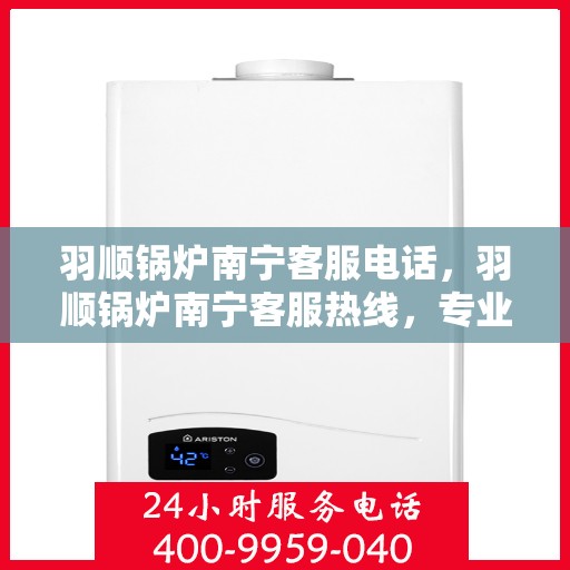 羽顺锅炉南宁客服电话，羽顺锅炉南宁客服热线，专业解答，贴心服务