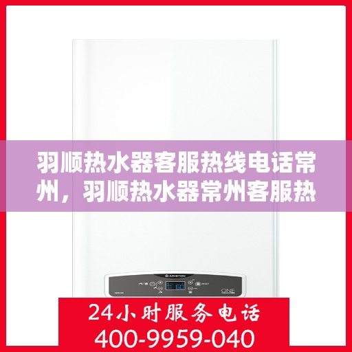 羽顺热水器客服热线电话常州，羽顺热水器常州客服热线电话，专业解答与售后无忧