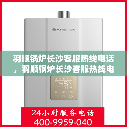 羽顺锅炉长沙客服热线电话，羽顺锅炉长沙客服热线电话号码全解析