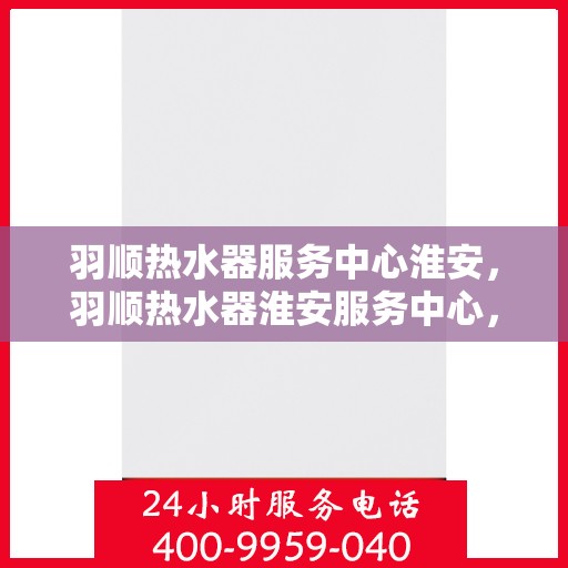 羽顺热水器服务中心淮安，羽顺热水器淮安服务中心，专业维修，温暖您的生活