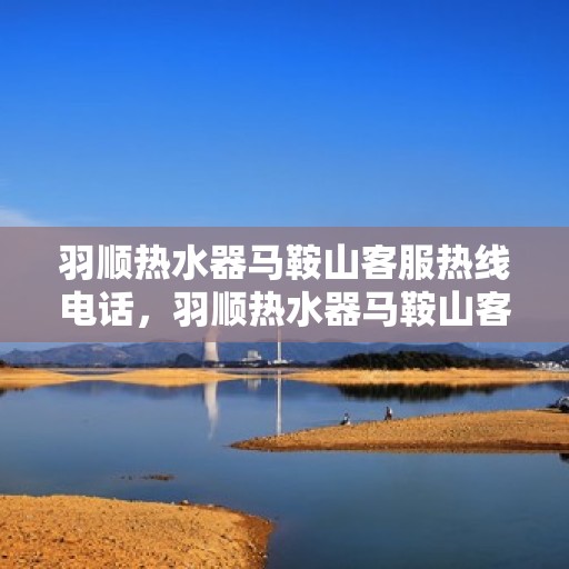 羽顺热水器马鞍山客服热线电话，羽顺热水器马鞍山客服热线电话详解，专业、快捷的售后服务体验