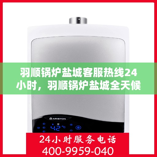 羽顺锅炉盐城客服热线24小时，羽顺锅炉盐城全天候客服热线，贴心服务不打烊
