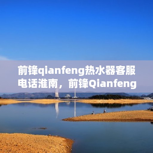 前锋qianfeng热水器客服电话淮南，前锋Qianfeng热水器淮南客服热线及咨询电话号码解析