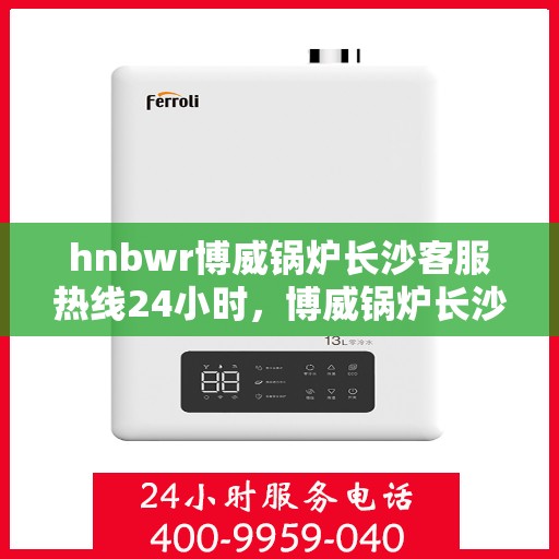 hnbwr博威锅炉长沙客服热线24小时，博威锅炉长沙客服热线全天候服务，贴心关怀每一刻