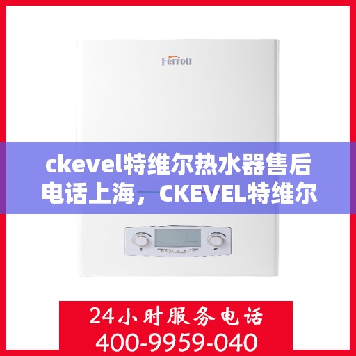 ckevel特维尔热水器售后电话上海，CKEVEL特维尔热水器上海售后专线，专业维修与贴心服务