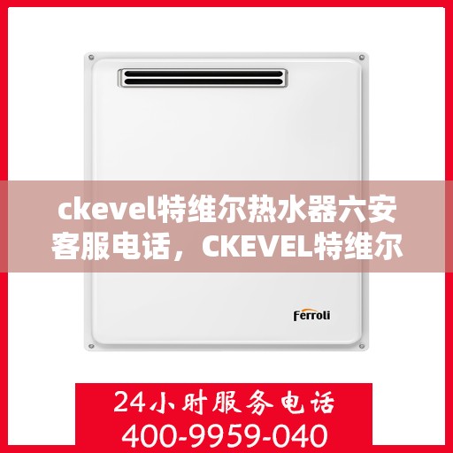 ckevel特维尔热水器六安客服电话，CKEVEL特维尔热水器六安客服热线及咨询指南